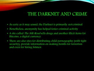 THE DARKNET AND CRIME
• As eerie as it may sound, the Darknet is primarily not criminal
• Nonetheless, anonymity has helped foster criminal activity
• A site called The Silk Road sells drugs and another illicit items for
Bitcoins, a digital currency
• There are also sites for distributing child pornography (with tight
security), provide information on making bombs for terrorism
and even for hiring hitmen
 
