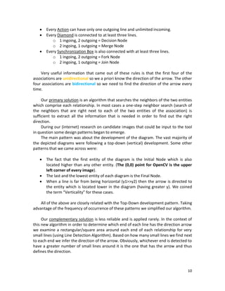 10
 Every Action can have only one outgoing line and unlimited incoming.
 Every Diamond is connected to at least three lines.
o 1 ingoing, 2 outgoing = Decision Node
o 2 ingoing, 1 outgoing = Merge Node
 Every Synchronization Box is also connected with at least three lines.
o 1 ingoing, 2 outgoing = Fork Node
o 2 ingoing, 1 outgoing = Join Node
Very useful information that came out of these rules is that the first four of the
associations are unidirectional so we a priori know the direction of the arrow. The other
four associations are bidirectional so we need to find the direction of the arrow every
time.
Our primary solution is an algorithm that searches the neighbors of the two entities
which comprise each relationship. In most cases a one-step neighbor search (search of
the neighbors that are right next to each of the two entities of the association) is
sufficient to extract all the information that is needed in order to find out the right
direction.
During our (internet) research on candidate images that could be input to the tool
in question some design patterns began to emerge.
The main pattern was about the development of the diagram. The vast majority of
the depicted diagrams were following a top-down (vertical) development. Some other
patterns that we came across were:
 The fact that the first entity of the diagram is the Initial Node which is also
located higher than any other entity. (The (0,0) point for OpenCV is the upper
left corner of every image).
 The last and the lowest entity of each diagram is the Final Node.
 When a line is far from being horizontal (y1>>y2) then the arrow is directed to
the entity which is located lower in the diagram (having greater y). We coined
the term “Verticality” for these cases.
All of the above are closely related with the Top-Down development pattern. Taking
advantage of the frequency of occurrence of these patterns we simplified our algorithm.
Our complementary solution is less reliable and is applied rarely. In the context of
this new algorithm in order to determine which end of each line has the direction arrow
we examine a rectangular/square area around each end of each relationship for very
small lines (using Line Detection Algorithm). Based on how many small lines we find next
to each end we infer the direction of the arrow. Obviously, whichever end is detected to
have a greater number of small lines around it is the one that has the arrow and thus
defines the direction.
 