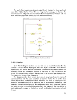 11
The result of the two direction detection algorithms is visualized by drawing colored
dots at the right end of each line. This new image is given as output to the user. An
example is shown in Figure 8 (the unidirectional transitions omitted). The black dots are
from the primary algorithm and the pink from the complementary.
5. OCR Emulation:
Every Activity Diagram contains text and this text is crucial information for the
complete deconstruction of the diagram. After an in-depth search on the internet for an
Open Source OCR (optical character recognition) API we found only one suitable for our
problem, Asprise OCR. This tool is available to the public in a free trial version. We
tested this tool using many different diagrams but its performance was disappointing.
The results were not worthy of showcasing.
The diagrams under study contain characters in only two places: the name of
actions/activities and the guard conditions of decision nodes. This is all the text
information that we want to extract from the image and insert to our program. We
therefore decided to construct an alternative way of retrieving this information. The
new path involves user intervention. We created two classes which undertake to guide
the user to enter the required information from the keyboard. The interactivity is
achieved through messages on the (Eclipse) console combined with explanatory colored
images.
Figure 8 – Direction Detection Algorithms combined
 