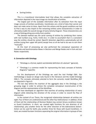 12
 Sorting Entities
This is a transitional intermediate level that allows the complete extraction of
information depicted in the input image via classification of entities.
The largest part of the available information after its extraction from the input
image consists of (entity) coordinates. Coordinates are a kind of data that cannot and
does not make sense to store. Apart from the actions and the guard conditions we had
to find a way to also impart to the remaining entities some characteristics in order to
ultimately enable the overall storage of every Activity Diagram. Those characteristics are
a way of distinguishing one entity from another.
The devised method was the serial naming of entities by combining their names
with real numbers (e.g. Fork1, Fork2 etc.). In order to accomplish that in a consistent
way the entities should be sorted. OpenCV detection algorithms automatically sort all
entities (using their upper left point) except lines so all we had to do was to sort them
“manually”.
At this level of processing we also performed the conceptual separation of
Diamonds and Synchronization Boxes in Decision and Merge Nodes and in Fork and Join
Nodes respectively.
6. Connection with Ontology
 “Ontology is a formal, explicit and detailed definition of a domain” (general),
 “Ontology is a common model for representing the basic concepts of Activity
Diagrams” (specific)
For the development of the Ontology we used the tool Protégé OWL. Our
methodology is based on design rules found in the literature and the model Ontology
OWL-S. The concepts ultimately selected to form the semantic model Workflow_RDF
are depicted in Figure 9.
The last step before the insertion of the aggregate data in the Ontology is the
grouping stage in order to achieve the complete conceptual reconstruction of the
diagram and the representation of the Workflow.
We have developed an algorithm that searches all existing relationships of every
diagram while detecting the direction of the arrows in order to record the flow of
information.
In the context of our Thesis, the recognized relationships between all entities are
eight. Four of them are unidirectional and the other four bidirectional. In addition, three
of them (all the relationships of Decision Nodes) may contain binary conditions known
as Guard Conditions. In short, we created eight functions for one direction of all
relationships, plus another three for the other direction of the bidirectional (Action-
Action can be used for both), plus another three for those with Guard Conditions. In
total, we created fourteen functions separating the original information in groups of two
 