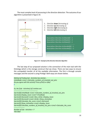 16
The most complex level of processing is the direction detection. The outcome of our
algorithm is presented in Figure 14.
The last step of our proposed solution is the connection of the main tool with the
Ontology which is the storage construct that we chose. There are two ways to ensure
the unimpeded transfer of all the available information. The first is through console
messages and the second is using Protégé. Both ways are shown below.
Method of Finding Sub - Activities has started...
InitialNode->Line1->Calculate_numbers_of_knocked_out_pins
Do you agree with this activity? Press y(Yes) or n(No)
y
So, the [Sub - Activities] of 2 entities are:
---------------------------------------------
Sub-Act[0]:InitialNode->Line1->Calculate_numbers_of_knocked_out_pins
Sub-Act[1]:Display_Score->Line7->FinalNode
Sub-Act[2]:Decision0->Line6->Non_Strike->Display_Score
Sub-Act[3]:Decision0->Line4->Strike->Show_Animation
Sub-Act[4]:Calculate_the_score->Line3->Decision0
Sub-Act[5]:Show_Animation->Line5->Display_Score
Sub-Act[6]:Calculate_numbers_of_knocked_out_pins->Line2->Calculate_the_score
--------------------
Number of Sub - Activities = 7
THE END!
Figure 14 – Example of the Direction Detection Algorithm
 