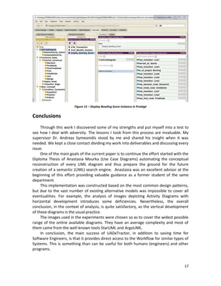 17
Conclusions
Through this work I discovered some of my strengths and put myself into a test to
see how I deal with adversity. The lessons I took from this process are invaluable. My
supervisor Dr. Andreas Symeonidis stood by me and shared his insight when it was
needed. We kept a close contact dividing my work into deliverables and discussing every
issue.
One of the main goals of the current paper is to continue the effort started with the
Diploma Thesis of Anastasia Mourka (Use Case Diagrams) automating the conceptual
reconstruction of every UML diagram and thus prepare the ground for the future
creation of a semantic (UML) search engine. Anastasia was an excellent advisor at the
beginning of this effort providing valuable guidance as a former student of the same
department.
This implementation was constructed based on the most common design patterns,
but due to the vast number of existing alternative models was impossible to cover all
eventualities. For example, the analysis of images depicting Activity Diagrams with
horizontal development introduces some deficiencies. Nevertheless, the overall
conclusion, in the context of analysis, is quite satisfactory, as the vertical development
of these diagrams is the usual practice.
The images used in the experiments were chosen so as to cover the widest possible
range of the online available diagrams. They have an average complexity and most of
them came from the well-known tools StarUML and ArgoUML.
In conclusion, the main success of UADxTractor, in addition to saving time for
Software Engineers, is that it provides direct access to the Workflow for similar types of
Systems. This is something than can be useful for both humans (engineers) and other
programs.
Figure 15 – Display Bowling Score Instance in Protégé
 