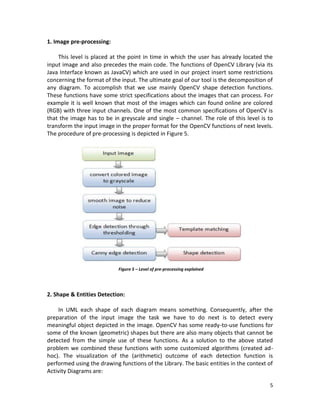 5
1. Image pre-processing:
This level is placed at the point in time in which the user has already located the
input image and also precedes the main code. The functions of OpenCV Library (via its
Java Interface known as JavaCV) which are used in our project insert some restrictions
concerning the format of the input. The ultimate goal of our tool is the decomposition of
any diagram. To accomplish that we use mainly OpenCV shape detection functions.
These functions have some strict specifications about the images that can process. For
example it is well known that most of the images which can found online are colored
(RGB) with three input channels. One of the most common specifications of OpenCV is
that the image has to be in greyscale and single – channel. The role of this level is to
transform the input image in the proper format for the OpenCV functions of next levels.
The procedure of pre-processing is depicted in Figure 5.
2. Shape & Entities Detection:
In UML each shape of each diagram means something. Consequently, after the
preparation of the input image the task we have to do next is to detect every
meaningful object depicted in the image. OpenCV has some ready-to-use functions for
some of the known (geometric) shapes but there are also many objects that cannot be
detected from the simple use of these functions. As a solution to the above stated
problem we combined these functions with some customized algorithms (created ad-
hoc). The visualization of the (arithmetic) outcome of each detection function is
performed using the drawing functions of the Library. The basic entities in the context of
Activity Diagrams are:
Figure 5 – Level of pre-processing explained
 