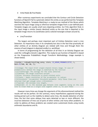 6
 Initial Node (& Final Node)
After numerous experiments we concluded that the Contour and Circle Detection
functions of OpenCV fail to systematic detect this entity so we performed the Template
Matching Algorithm. Template Matching is a ready-to-use method of the library which
searches the input image using as reference template images from a user-defined pool.
Template images are usually small icons depicting entities. So if the algorithm finds in
the input image a similar (nearly identical) entity as the one that is depicted in the
template image returns its coordinates (and a colored rectangle is drawn around it).
 Line/Transition
The largest and perhaps most important part of Entities Detection Level is Line
Detection. Its importance rests in its complexity but also in the fact that practically all
other entities of an Activity Diagram are related with lines and through them the
essence of each diagram is depicted vividly (i.e. workflow).
In terms of programming for the detection of all lines in an Activity Diagram we
used the cvHoughLines2() algorithm. This ready-to-use function of OpenCV is based
on the Progressive Probabilistic Hough Transform Methodology. Usage example is
shown below.
LinesSeq = cvHoughLines2(img_canny, store, CV_HOUGH_PROBABILISTIC, 1,
Math.PI/360, 40, 40, 7);
//(1)image: The input 8-bit single-channel binary image. In case of
probabilistic method the image is modified by the function
//(2)lineStorage: The storage for the lines detected
//(3)method: The Hough transform variant
//(4)rho: Distance resolution in pixel-related units
//(5)theta – Angle resolution of the accumulator in radians
//(6)threshold – Accumulator threshold parameter. Only those lines are
returned that get enough votes (>threshold).
//(7)param1: the minimum line length,
//(8)param2: it is the maximum gap between line segments lying on the same
line to treat them as a single line segment (that is, to join them)
However many times we change the arguments of the aforementioned method the
results will not be perfect. On the contrary, many imperfections appeared during the
testing period such as the inability to detect some lines, the double detection of other
lines, the fact that some oblique lines were detected as two or more different, the
incorrect detection of lines out of parts of other entities and many other problems. In
order to address all these problems we created some customized checks using mostly
arithmetic boundaries and ifs.
 