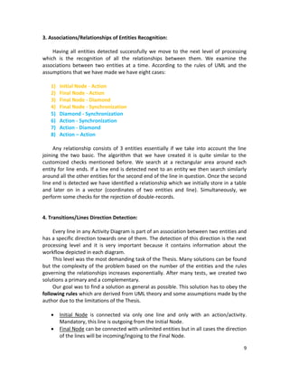 9
3. Associations/Relationships of Entities Recognition:
Having all entities detected successfully we move to the next level of processing
which is the recognition of all the relationships between them. We examine the
associations between two entities at a time. According to the rules of UML and the
assumptions that we have made we have eight cases:
1) Initial Node - Action
2) Final Node - Action
3) Final Node - Diamond
4) Final Node - Synchronization
5) Diamond - Synchronization
6) Action - Synchronization
7) Action - Diamond
8) Action – Action
Any relationship consists of 3 entities essentially if we take into account the line
joining the two basic. The algorithm that we have created it is quite similar to the
customized checks mentioned before. We search at a rectangular area around each
entity for line ends. If a line end is detected next to an entity we then search similarly
around all the other entities for the second end of the line in question. Once the second
line end is detected we have identified a relationship which we initially store in a table
and later on in a vector (coordinates of two entities and line). Simultaneously, we
perform some checks for the rejection of double-records.
4. Transitions/Lines Direction Detection:
Every line in any Activity Diagram is part of an association between two entities and
has a specific direction towards one of them. The detection of this direction is the next
processing level and it is very important because it contains information about the
workflow depicted in each diagram.
This level was the most demanding task of the Thesis. Many solutions can be found
but the complexity of the problem based on the number of the entities and the rules
governing the relationships increases exponentially. After many tests, we created two
solutions a primary and a complementary.
Our goal was to find a solution as general as possible. This solution has to obey the
following rules which are derived from UML theory and some assumptions made by the
author due to the limitations of the Thesis.
 Initial Node is connected via only one line and only with an action/activity.
Mandatory, this line is outgoing from the Initial Node.
 Final Node can be connected with unlimited entities but in all cases the direction
of the lines will be incoming/ingoing to the Final Node.
 