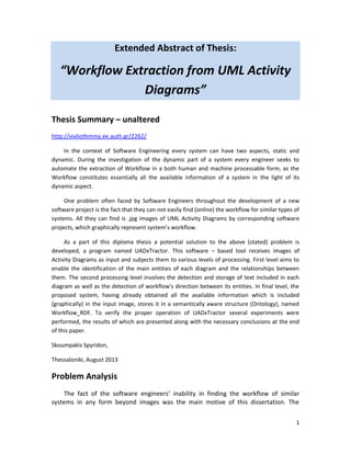 1
Extended Abstract of Thesis:
“Workflow Extraction from UML Activity
Diagrams”
Thesis Summary – unaltered
http://vivliothmmy.ee.auth.gr/2262/
In the context of Software Engineering every system can have two aspects, static and
dynamic. During the investigation of the dynamic part of a system every engineer seeks to
automate the extraction of Workflow in a both human and machine processable form, as the
Workflow constitutes essentially all the available information of a system in the light of its
dynamic aspect.
One problem often faced by Software Engineers throughout the development of a new
software project is the fact that they can not easily find (online) the workflow for similar types of
systems. All they can find is .jpg images of UML Activity Diagrams by corresponding software
projects, which graphically represent system’s workflow.
As a part of this diploma thesis a potential solution to the above (stated) problem is
developed, a program named UADxTractor. This software – based tool receives images of
Activity Diagrams as input and subjects them to various levels of processing. First level aims to
enable the identification of the main entities of each diagram and the relationships between
them. The second processing level involves the detection and storage of text included in each
diagram as well as the detection of workflow's direction between its entities. In final level, the
proposed system, having already obtained all the available information which is included
(graphically) in the input image, stores it in a semantically aware structure (Ontology), named
Workflow_RDF. To verify the proper operation of UADxTractor several experiments were
performed, the results of which are presented along with the necessary conclusions at the end
of this paper.
Skoumpakis Spyridon,
Thessaloniki, August 2013
Problem Analysis
The fact of the software engineers’ inability in finding the workflow of similar
systems in any form beyond images was the main motive of this dissertation. The
 