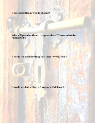 17
How committed are we to change?
Who will perceive these changes as loss? Who needs to be
“converted”?
How do we avoid creating “us/them”? “win/lose”?
How do we deal with grief, anger, self-defense?
 