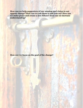 19
How can we help supporters of our mission and vision to not
oppose change? How can we ask them to not vote no? How can
we make peace and create a new future? How can we increase
understanding?
How can we focus on the goal of the change?
 