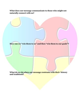 40
What does our message communicate to those who might not
naturally connect with us?
How can we “win them to us” and then “win them to our goals”?
What do we do when our message contrasts with their history
and traditions?
 