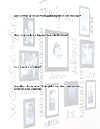 45
Who are the spokespersons/gatekeepers of our message?
Have we attached a face (or faces) to the issue?
Do we need a new logo?
Does the color scheme of our print and electronic media
communicate warmth?
 