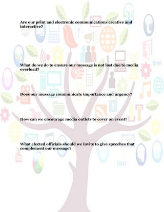 53
Are our print and electronic communications creative and
interactive?
What do we do to ensure our message is not lost due to media
overload?
Does our message communicate importance and urgency?
How can we encourage media outlets to cover an event?
What elected officials should we invite to give speeches that
complement our message?
 