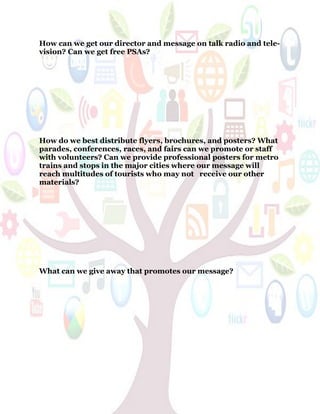 54
How can we get our director and message on talk radio and tele-
vision? Can we get free PSAs?
How do we best distribute flyers, brochures, and posters? What
parades, conferences, races, and fairs can we promote or staff
with volunteers? Can we provide professional posters for metro
trains and stops in the major cities where our message will
reach multitudes of tourists who may not receive our other
materials?
What can we give away that promotes our message?
 