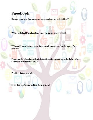 58
Facebook
Do we create a fan page, group, and/or event listing?
What related Facebook properties currently exist?
Who will administer our Facebook presence? (add specific
names)
Process for sharing administration (i.e. posting schedule, who
answers questions, etc.)
Posting frequency?
Monitoring/responding frequency?
 