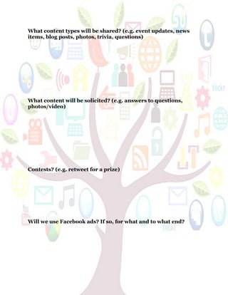 59
What content types will be shared? (e.g. event updates, news
items, blog posts, photos, trivia, questions)
What content will be solicited? (e.g. answers to questions,
photos/video)
Contests? (e.g. retweet for a prize)
Will we use Facebook ads? If so, for what and to what end?
 
