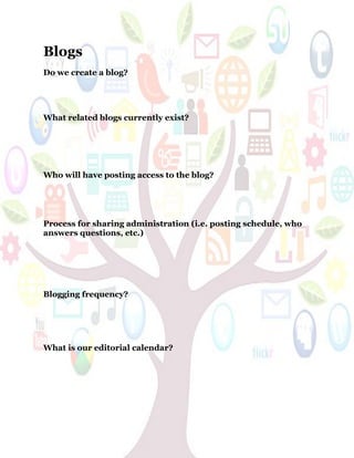62
Blogs
Do we create a blog?
What related blogs currently exist?
Who will have posting access to the blog?
Process for sharing administration (i.e. posting schedule, who
answers questions, etc.)
Blogging frequency?
What is our editorial calendar?
 