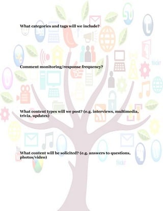 63
What categories and tags will we include?
Comment monitoring/response frequency?
What content types will we post? (e.g. interviews, multimedia,
trivia, updates)
What content will be solicited? (e.g. answers to questions,
photos/video)
 