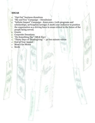 70
IDEAS
 “Opt Out” business donations
 “Me and You” Campaign – friendraiser
 “Infinite Impact” Campaign - $200,000+ (10% programs and
scholarships, 90%capital/savings) A multi-year endeavor to position
the organization as a driving force in areas critical to the future of the
people being served.
 Grants
 Corporate Donations
 “Do Something Day” (MLK Day)
 “Thirty Days of Thanksgiving” – 30 two minute videos
 End of Year Appeal
 Mom’s for Moms
 Seeds
 