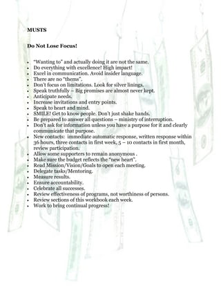 71
MUSTS
Do Not Lose Focus!
 “Wanting to” and actually doing it are not the same.
 Do everything with excellence! High impact!
 Excel in communication. Avoid insider language.
 There are no “thems”.
 Don’t focus on limitations. Look for silver linings.
 Speak truthfully – Big promises are almost never kept.
 Anticipate needs.
 Increase invitations and entry points.
 Speak to heart and mind.
 SMILE! Get to know people. Don’t just shake hands.
 Be prepared to answer all questions – ministry of interruption.
 Don’t ask for information unless you have a purpose for it and clearly
communicate that purpose.
 New contacts: immediate automatic response, written response within
36 hours, three contacts in first week, 5 – 10 contacts in first month,
review participation.
 Allow some supporters to remain anonymous .
 Make sure the budget reflects the “new heart”.
 Read Mission/Vision/Goals to open each meeting.
 Delegate tasks/Mentoring.
 Measure results.
 Ensure accountability.
 Celebrate all successes.
 Review effectiveness of programs, not worthiness of persons.
 Review sections of this workbook each week.
 Work to bring continual progress!
 