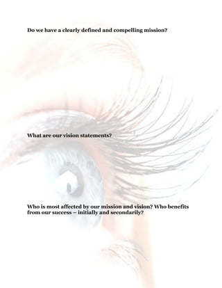 9
Do we have a clearly defined and compelling mission?
What are our vision statements?
Who is most affected by our mission and vision? Who benefits
from our success – initially and secondarily?
 