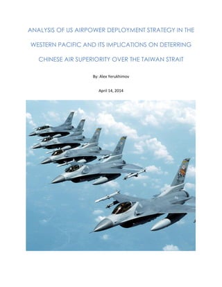 0
ANALYSIS OF US AIRPOWER DEPLOYMENT STRATEGY IN THE
WESTERN PACIFIC AND ITS IMPLICATIONS ON DETERRING
CHINESE AIR SUPERIORITY OVER THE TAIWAN STRAIT
By: Alex Yerukhimov
April 14, 2014
 