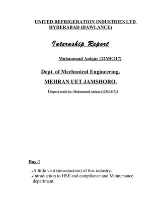 UNITED REFRIGERATION INDUSTRIES LTD
HYDERABAD (DAWLANCE)
Internship Report
Muhammad Anique (12ME117)
Dept. of Mechanical Engineering.
MEHRAN UET JAMSHORO.
(Report made by: Muhammad Anique (12ME117))
Day-1
•A little visit (introduction) of this industry.
•Introduction to HSE and compliance and Maintenance
department.
 