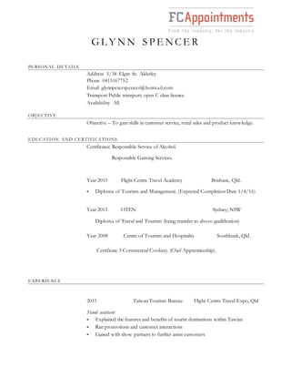 G L Y N N S P E N C E R
PERSONAL DETAILS
Address 5/38 Elgin St. Alderley
Phone 0415167752
Email glynnpeterspencer@hotmail.com
Transport Public transport; open C class licence.
Availability All.
OBJECTIVE
Objective – To gain skills in customer service, retial sales and product knowledge.
EDUCATION AND CERTIFICATIONS
Certificates: Responsible Service of Alcohol.
Responsible Gaming Services.
Year 2015 Flight Centre Travel Academy Brisbane, Qld.
 Diploma of Tourism and Management. (Expected Completion Date 1/4/16)
Year 2015 OTEN Sydney, NSW
Diploma of Travel and Tourism (being transfer to above qualification)
Year 2008 Centre of Tourism and Hospitality Southbank, Qld.
Certificate 3 Commercial Cookery. (Chef Apprenticeship).
EXPERIENCE
2015 Taiwan Tourism Bureau Flight Centre Travel Expo, Qld
Stand assistant
 Explained the features and benefits of tourist destinations within Tawian
 Ran promotions and customer interactions
 Liaised with show partners to further assist customers
 