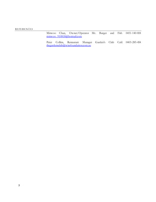 3
REFERENCES
Minwoo Chun, Owner/Operator Mr. Burger and Fish 0451-140-818
minwoo_910818@hotmail.com
Peter Collins, Restaurant Manager Garden’s Club Café 0403-285-454
thegardensclub@wisefoundation.com.au
 