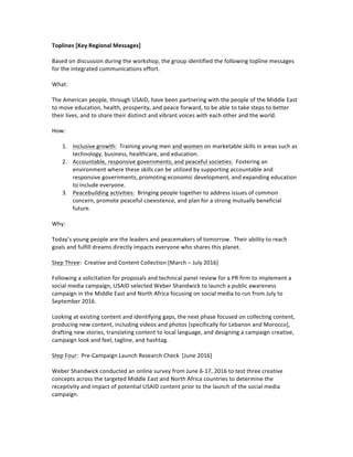 Toplines	[Key	Regional	Messages]	
	
Based	on	discussion	during	the	workshop,	the	group	identified	the	following	topline	messages	
for	the	integrated	communications	effort.	
	
What:	
	
The	American	people,	through	USAID,	have	been	partnering	with	the	people	of	the	Middle	East	
to	move	education,	health,	prosperity,	and	peace	forward,	to	be	able	to	take	steps	to	better	
their	lives,	and	to	share	their	distinct	and	vibrant	voices	with	each	other	and	the	world.			
		
How:	
	
1. Inclusive	growth:		Training	young	men	and	women	on	marketable	skills	in	areas	such	as	
technology,	business,	healthcare,	and	education.	
2. Accountable,	responsive	governments,	and	peaceful	societies:		Fostering	an	
environment	where	these	skills	can	be	utilized	by	supporting	accountable	and	
responsive	governments,	promoting	economic	development,	and	expanding	education	
to	include	everyone.	
3. Peacebuilding	activities:		Bringing	people	together	to	address	issues	of	common	
concern,	promote	peaceful	coexistence,	and	plan	for	a	strong	mutually	beneficial	
future.					
	
Why:	
	
Today’s	young	people	are	the	leaders	and	peacemakers	of	tomorrow.		Their	ability	to	reach	
goals	and	fulfill	dreams	directly	impacts	everyone	who	shares	this	planet.		
	
Step	Three:		Creative	and	Content	Collection	[March	–	July	2016]	
	
Following	a	solicitation	for	proposals	and	technical	panel	review	for	a	PR	firm	to	implement	a	
social	media	campaign,	USAID	selected	Weber	Shandwick	to	launch	a	public	awareness	
campaign	in	the	Middle	East	and	North	Africa	focusing	on	social	media	to	run	from	July	to	
September	2016.		
	
Looking	at	existing	content	and	identifying	gaps,	the	next	phase	focused	on	collecting	content,	
producing	new	content,	including	videos	and	photos	[specifically	for	Lebanon	and	Morocco],	
drafting	new	stories,	translating	content	to	local	language,	and	designing	a	campaign	creative,	
campaign	look	and	feel,	tagline,	and	hashtag.				
	
Step	Four:		Pre-Campaign	Launch	Research	Check		[June	2016]	
	
Weber	Shandwick	conducted	an	online	survey	from	June	6-17,	2016	to	test	three	creative	
concepts	across	the	targeted	Middle	East	and	North	Africa	countries	to	determine	the	
receptivity	and	impact	of	potential	USAID	content	prior	to	the	launch	of	the	social	media	
campaign.			
	
	
 