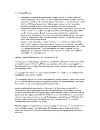 Key	Findings	of	Survey:	
	
• Respondents	considered	all	three	creative	concepts	positive	[All	Hands;	Today’s	Al	
hakawati;	and	What’s	Your	Story].		All	were	viewed	as	inspirational	and	gave	a	positive	
feeling	about	USAID	and	the	American	people.		When	asked	to	choose	a	favorite	among	
the	three,	“All	Hands”	outperformed	others,	in	part	because	the	story	is	possible,	
highlights	individual	as	well	as	community	benefits,	and	is	not	controversial.			
• Receptivity	to	USAID	communications,	in	the	form	of	mock-up	Facebook	posts,	was	very	
positive.		About	6	in	10	said	the	concepts	made	them	feel	more	positive	about	USAID	
and	the	American	people.		Equally	large	proportions	said	the	information	in	the	
concepts,	gets	their	attention;	tells	them	something	they	didn’t	know;	says	something	
important;	is	believable;	makes	them	want	to	like,	comment	or	share	the	story;	and	
makes	them	want	to	find	out	more.			
• Exposure	to	the	concepts	had	a	positive	impact	on	key	performance	indicators	from	
before	to	after	exposure.		Those	agreeing	that	the	American	people	share	many	of	the	
same	dreams,	ideals,	and	values	with	the	people	of	their	country	increased	from	37%	to	
52%	-	15	percentage	points.		Those	agreeing	that	the	American	people,	through	
organizations	like	USAID,	are	investing	in	the	people	of	their	country	increased	from	
32%	to	52%	-	20	percentage	points.			
	
Step	Five:		Social	Media	Campaign	[July	–	September	2016]	
	
This	step	focused	on	developing	a	cohesive	and	sophisticated	look	and	feel	for	the	social	media	
campaign	that	is	also	in	line	with	USAID	branding	standards.		All	content	was	packaged	with	
these	design	elements	including	sharable	infographics,	posters,	pictograms,	campaign	website,	
and	a	campaign	video.	
	
The	campaign,	“Our	Hands	Tell	a	Story”	was	launched	on	July	6,	2016	and	run	until	September	
21,	2016	[Eid	El	Fitr	until	Eid	El	Adha].			
	
The	campaign	focused	on	story-telling	videos	and	other	visual	content	that	highlights	the	impact	
of	USAID	projects	on	individuals	focusing	on	their	successes	and	accomplishments.		It	builds	on	
the	handshake	of	the	USAID	logo	as	a	symbol	of	partnership.			
	
Social	media	toolkits	were	prepared	and	shared	with	the	Middle	East	and	North	Africa	
communicators	every	two	weeks	and	included	five	Facebook	posts	and	10	tweets	per	week.		
During	this	timeframe,	the	five	Missions	[Egypt,	Jordan,	Lebanon,	Morocco,	and	West	Bank	and	
Gaza];	USAID	Washington,	and	the	Middle	East	Bureau,	all	posted	and	tweeted	same	content	
each	week	increasing	outreach	and	impact.		The	campaign	used	the	hashtag	#WhatsYourStory?	
on	social	media	to	encourage	audiences	to	share	their	own	stories	aiming	at	increasing	
engagement	through	comments	and	shares.		
	
While	this	regional	campaign	shared	common	messaging	and	themes,	it	was	also	customized	in	
each	market	to	showcase	a	variety	of	voices.		The	campaign	focused	on	personal	stories,	
highlighting	the	work	of	local	communities	and	partners,	and	leveraged	growing	social	media	
platforms.	
	
	
 