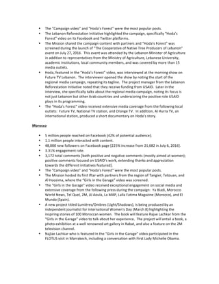 • The	“Campaign	video”	and	“Hoda’s	Forest”	were	the	most	popular	posts.	
• The	Lebanon	Reforestation	Initiative	highlighted	the	campaign,	specifically	“Hoda’s	
Forest”	video	on	its	Facebook	and	Twitter	platforms.			
• The	Mission	shared	the	campaign	content	with	partners	and	“Hoda’s	Forest”	was	
screened	during	the	launch	of	“The	Cooperative	of	Native	Tree	Producers	of	Lebanon”	
event	on	July	27,	2016.		This	event	was	attended	by	the	Lebanon	Minister	of	Agriculture	
in	addition	to	representatives	from	the	Ministry	of	Agriculture,	Lebanese	University,	
academic	institutions,	local	community	members,	and	was	covered	by	more	than	15	
media	outlets.	
• Hoda,	featured	in	the	“Hoda’s	Forest”	video,	was	interviewed	at	the	morning	show	on	
Future	TV	Lebanon.		The	interviewer	opened	the	show	by	noting	the	start	of	the	
regional	media	campaign,	repeating	its	tagline.		The	project	manager	from	the	Lebanon	
Reforestation	Initiative	noted	that	they	receive	funding	from	USAID.		Later	in	the	
interview,	she	specifically	talks	about	the	regional	media	campaign,	noting	its	focus	is	
not	just	Lebanon	but	other	Arab	countries	and	underscoring	the	positive	role	USAID	
plays	in	its	programming.				
• The	“Hoda’s	Forest”	video	received	extensive	media	coverage	from	the	following	local	
outlets:		Future	TV,	National	TV	station,	and	Orange	TV.		In	addition,	Al	Hurra	TV,	an	
international	station,	produced	a	short	documentary	on	Hoda’s	story.			
	
Morocco	
	
• 5	million	people	reached	on	Facebook	[42%	of	potential	audience].	
• 1.1	million	people	interacted	with	content.	
• 48,000	new	followers	on	Facebook	page	[225%	increase	from	21,682	in	July	6,	2016].	
• 3.31%	engagement	rate.	
• 3,172	total	comments	[both	positive	and	negative	comments	(mostly	aimed	at	women);	
positive	comments	focused	on	USAID’s	work,	extending	thanks	and	appreciation	
towards	the	different	initiatives	featured].		
• The	“Campaign	video”	and	“Hoda’s	Forest”	were	the	most	popular	posts.	
• The	Mission	hosted	its	first	Iftar	with	partners	from	the	region	of	Tangier,	Tetouan,	and	
Al	Hoceima,	where	the	“Girls	in	the	Garage”	video	was	screened.	
• The	“Girls	in	the	Garage”	video	received	exceptional	engagement	on	social	media	and	
extensive	coverage	from	the	following	press	during	the	campaign:		Ya	Bladi,	Morocco	
World	News,	Tel	Quel,	2M,	Al	Aoula,	La	MAP,	Lalla	Fatima	Magazine	(Morocco),	and	El	
Mundo	(Spain).	
• A	new	project	titled	Lumières/Ombres	(Light/Shadows),	is	being	produced	by	an	
independent	journalist	for	International	Women's	Day	(March	8)	highlighting	the	
inspiring	stories	of	100	Moroccan	women.		The	book	will	feature	Rajae	Lachkar	from	the	
“Girls	in	the	Garage”	video	to	talk	about	her	experience.		The	project	will	entail	a	book,	a	
photo	exhibition	at	a	well	renowned	art	gallery	in	Rabat,	and	also	a	feature	on	the	2M	
television	channel.		
• Najlae	Lachkar	who	is	featured	in	the	“Girls	in	the	Garage”	video	participated	in	the	
FLOTUS	visit	in	Marrakech,	including	a	conversation	with	First	Lady	Michelle	Obama.	
	
	
	
 
