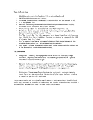 West	Bank	and	Gaza	
	
• 861,000	people	reached	on	Facebook	[19%	of	potential	audience].	
• 332,800	people	interacted	with	content.	
• 7,898	new	followers	on	Facebook	page	[2%	increase	from	300,568	in	July	6,	2016].	
• 2.2%	engagement	rate.	
• 940	total	comments	[comments	focused	on	encouragement	towards	the	ongoing	
initiatives,	as	well	as	inquiries	about	USAID	activities].		
• The	“Campaign	video”	and	“Hoda’s	Forest”	were	the	most	popular	posts.	
• The	Mission	shared	campaign	content	with	implementing	partners,	U.S.	Consulate	
General	Jerusalem,	and	U.S.	Embassy	Tel	Aviv.	
• The	“Our	Power	is	Our	Pain”	video	was	picked	up	by	Upworthy	and	currently	has	more	
than	650,000	views	there.		In	addition,	the	video	was	selected	for	inclusion	in	the	2016	
Washington	West	Film	Festival.	
• The	“Jerusalem	PeacePlayers”	video	was	featured	on	Maria	Shriver’s	blog	who	also	
posted	and	tweeted	the	story	receiving	extensive	engagement.	
• The	“Amani’s	Big	Idea”	video	was	featured	at	the	Global	Entrepreneurship	Summit	and	
at	the	White	House	Global	Development	Summit.		
	
Key	Conclusions	
	
• Integration:		Combining	messaging	and	outreach	efforts	with	resources;	using	a	
consistent,	simplified,	and	unified	voice,	provided	a	bigger	platform	with	a	greater	
impact	to	share	stories	and	messages.	
	
• Content:		Audiences	related	to	stories	of	individuals	from	their	communities	engaging	
with	first-person	videos	and	visual	stories	they	could	identify	with.		Producing	the	
content	in	local	language	[Arabic]	helped	increase	views	and	engagement.	
	
• Distribution:		The	campaign	focused	on	targeting	host	country	audiences	via	social	
media	that	in	turn	was	able	to	draw	the	attention	of	other	media	platforms	including	
press	outlets,	reaching	more	audiences.	
	
Combining	messaging	and	outreach	efforts	with	resources;	using	a	consistent,	simplified,	and	
unified	voice,	that	taps	on	synergies	across	Missions,	and	focusing	on	visual	content,	provided	a	
bigger	platform	with	a	greater	impact	to	share	stories	and	messages.	
	
	
	
	
	
	
	
	
	
	
	
 