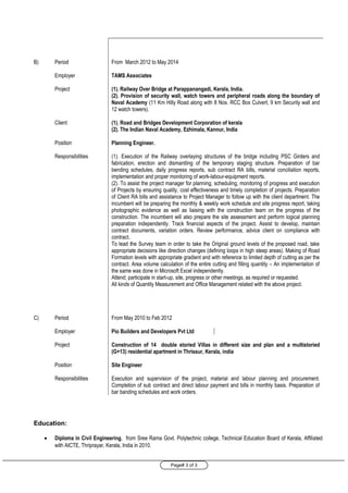 Page# 3 of 3
B) Period From March 2012 to May 2014
Employer TAMS Associates
Project (1). Railway Over Bridge at Parappanangadi, Kerala, India.
(2). Provision of security wall, watch towers and peripheral roads along the boundary of
Naval Academy (11 Km Hilly Road along with 8 Nos. RCC Box Culvert, 9 km Security wall and
12 watch towers).
Client (1). Road and Bridges Development Corporation of kerala
(2). The Indian Naval Academy, Ezhimala, Kannur, India
Position Planning Engineer.
Responsibilities (1). Execution of the Railway overlaying structures of the bridge including PSC Girders and
fabrication, erection and dismantling of the temporary staging structure. Preparation of bar
bending schedules, daily progress reports, sub contract RA bills, material conciliation reports,
implementation and proper monitoring of work-labour-equipment reports.
(2). To assist the project manager for planning, scheduling, monitoring of progress and execution
of Projects by ensuring quality, cost effectiveness and timely completion of projects. Preparation
of Client RA bills and assistance to Project Manager to follow up with the client department. The
incumbent will be preparing the monthly & weekly work schedule and site progress report, taking
photographic evidence as well as liaising with the construction team on the progress of the
construction. The incumbent will also prepare the site assessment and perform logical planning
preparation independently. Track financial aspects of the project. Assist to develop, maintain
contract documents, variation orders. Review performance, advice client on compliance with
contract.
To lead the Survey team in order to take the Original ground levels of the proposed road, take
appropriate decisions like direction changes (defining loops in high steep areas). Making of Road
Formation levels with appropriate gradient and with reference to limited depth of cutting as per the
contract. Area volume calculation of the entire cutting and filling quantity – An implementation of
the same was done in Microsoft Excel independently.
Attend; participate in start-up, site, progress or other meetings, as required or requested.
All kinds of Quantity Measurement and Office Management related with the above project.
C) Period From May 2010 to Feb 2012
Employer Pio Builders and Developers Pvt Ltd
Project Construction of 14 double storied Villas in different size and plan and a multistoried
(G+13) residential apartment in Thrissur, Kerala, india
Position Site Engineer
Responsibilities Execution and supervision of the project, material and labour planning and procurement.
Completion of sub contract and direct labour payment and bills in monthly basis. Preparation of
bar banding schedules and work orders.
Education:
• Diploma in Civil Engineering, from Sree Rama Govt. Polytechnic college, Technical Education Board of Kerala, Affiliated
with AICTE, Thriprayar, Kerala, India in 2010.
 