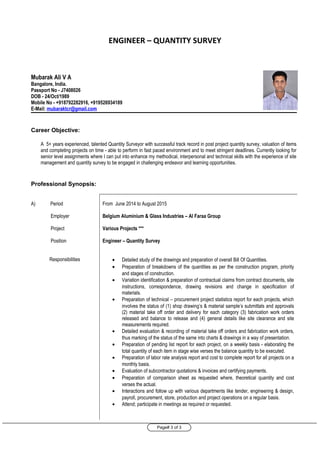 Page# 3 of 3
ENGINEER – QUANTITY SURVEY
Mubarak Ali V A
Bangalore, India.
Passport No - J7408026
DOB - 24/Oct/1989
Mobile No - +918792282916, +919526934189
E-Mail: mubaraktcr@gmail.com
Career Objective:
A 5+ years experienced, talented Quantity Surveyor with successful track record in post project quantity survey, valuation of items
and completing projects on time - able to perform in fast paced environment and to meet stringent deadlines. Currently looking for
senior level assignments where I can put into enhance my methodical, interpersonal and technical skills with the experience of site
management and quantity survey to be engaged in challenging endeavor and learning opportunities.
Professional Synopsis:
A) Period
Employer
Project
Position
Responsibilities
From June 2014 to August 2015
Belgium Aluminium & Glass Industries – Al Faraa Group
Various Projects ***
Engineer – Quantity Survey
• Detailed study of the drawings and preparation of overall Bill Of Quantities.
• Preparation of breakdowns of the quantities as per the construction program, priority
and stages of construction.
• Variation identification & preparation of contractual claims from contract documents, site
instructions, correspondence, drawing revisions and change in specification of
materials.
• Preparation of technical – procurement project statistics report for each projects, which
involves the status of (1) shop drawing’s & material sample’s submittals and approvals
(2) material take off order and delivery for each category (3) fabrication work orders
released and balance to release and (4) general details like site clearance and site
measurements required.
• Detailed evaluation & recording of material take off orders and fabrication work orders,
thus marking of the status of the same into charts & drawings in a way of presentation.
• Preparation of pending list report for each project, on a weekly basis - elaborating the
total quantity of each item in stage wise verses the balance quantity to be executed.
• Preparation of labor rate analysis report and cost to complete report for all projects on a
monthly basis.
• Evaluation of subcontractor quotations & invoices and certifying payments.
• Preparation of comparison sheet as requested where, theoretical quantity and cost
verses the actual.
• Interactions and follow up with various departments like tender, engineering & design,
payroll, procurement, store, production and project operations on a regular basis.
• Attend; participate in meetings as required or requested.
 