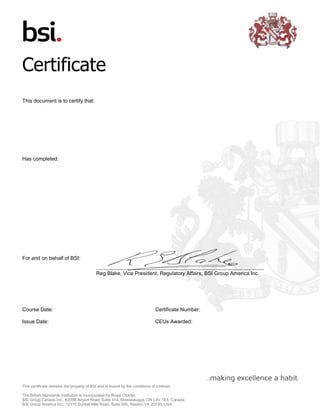 This certificate remains the property of BSI and is bound by the conditions of contract.
The British Standards Institution is incorporated by Royal Charter.
BSI Group Canada Inc., 6205B Airport Road, Suite 414, Mississaugua, ON L4V 1E3, Canada
BSI Group America Inc., 12110 Sunset Hills Road, Suite 200, Reston, VA 20190, USA
Certificate
This document is to certify that:
Has completed:
For and on behalf of BSI:
Reg Blake, Vice President, Regulatory Affairs, BSI Group America Inc.
Course Date:
Issue Date:
Certificate Number:
CEUs Awarded:
Laureana Espia Estoque Cortez
Integrating Your Management Systems and Optimizing Your
Compliance Costs
2015-10-11 -
2016-09-12
116641-145737
 