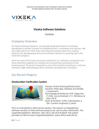 Document	is	for	distribution	only	to	intended	or	authorized	recipients.		
©	Vixeka	Software	Solutions	2015.	All	rights	reserved.	
1 | P a g e
Vixeka Software Solutions
Portfolio
Company Overview
At Vixeka Software Solutions, we provide dedicated teams of software
developers in Eastern Europe for established tech companies and startups. We
also help clients turn their web and software business goals into working
products by developing end-to-end software solutions or assisting them with
short-term projects.
All of our executives have previously worked for U.S. software companies and
have extensive experience working with outsourcing companies on the
receiving end. This level of experience was instrumental in creating a customer-
oriented, agile methodology driven software development company.
Our Recent Projects
Geolocation Verification System
Industry: Online Gaming/Geolocation
Solutions: Web App, Desktop and Mobile
components
Technologies & Platforms: PHP, Objective-
C (iOS), Java (Android), C++ (Windows &
Mac OS X)
Team & Duration: 2 PM, 6 developers, 6
QA, 2 system engineers; 2 years.
This is a multi-platform client-server solution. The solution is integrated by
software vendors to their software products for user location verification. The
supported platforms: Windows, Mac OS X, iOS and Android. The system
provides an SDK for each supported platform, back office web site for
 