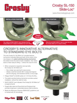Swivels
360˚
CROSBY’S INNOVATIVE ALTERNATIVE
TO STANDARD EYE BOLTS
Crosby SL-150
Slide-Loc®
www.thecrosbygroup.com
The new Crosby SL-150 Slide-Loc®
provides features
not found on standard lifting eye bolts. At the center of the
new design is the patent pending locking mechanism
that slides to lock the bolt for faster installation, then slides
back to make ready for lifting — without the need for tools.
• When compared to respective size eye bolts,
the Crosby SL-150 Slide-Loc®
:
- Has a larger eye opening for easy access.
- Utilizes a bail that swivels 360˚ to keep load aligned
with the sling leg, and maintains full WLL at any angle.
•  Fatigue Rated®
to 20,000 cycles at 1-1/2 times the WLL.
• The patent pending locking mechanism provides quicker
installation, without the need for tools.
• QUIC-CHECK®
mark indicates if the Crosby SL-150 Slide-Loc®
is ready for the lift.
•  Forged alloy steel and Quenched and Tempered bail
provides toughness in potentially abusive field conditions.
•  Meets the Machinery Directive 2006/42/EC guidelines and
is marked with CE accordingly.
The visible red QUIC-CHECK®
mark indicates that the
Crosby Slide-Loc®
is ready for installation but not for lifting.
When the red QUIC-CHECK®
mark is under the slide,
the Crosby Slide-Loc®
is ready for lifting.
View Video
INSTALLATION POSITION LIFTING POSITION
Patent
Pending
 