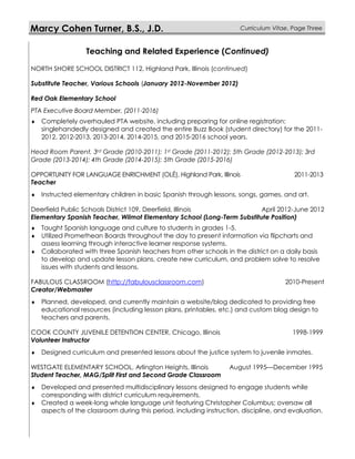 Marcy Cohen Turner, B.S., J.D. Curriculum Vitae, Page Three
Teaching and Related Experience (Continued)
NORTH SHORE SCHOOL DISTRICT 112, Highland Park, Illinois (continued)
Substitute Teacher, Various Schools (January 2012-November 2012)
Red Oak Elementary School
PTA Executive Board Member, (2011-2016)
 Completely overhauled PTA website, including preparing for online registration;
singlehandedly designed and created the entire Buzz Book (student directory) for the 2011-
2012, 2012-2013, 2013-2014, 2014-2015, and 2015-2016 school years.
Head Room Parent, 3rd Grade (2010-2011); 1st Grade (2011-2012); 5th Grade (2012-2013); 3rd
Grade (2013-2014); 4th Grade (2014-2015); 5th Grade (2015-2016)
OPPORTUNITY FOR LANGUAGE ENRICHMENT (OLÉ), Highland Park, Illinois 2011-2013
Teacher
 Instructed elementary children in basic Spanish through lessons, songs, games, and art.
Deerfield Public Schools District 109, Deerfield, Illinois April 2012-June 2012
Elementary Spanish Teacher, Wilmot Elementary School (Long-Term Substitute Position)
 Taught Spanish language and culture to students in grades 1-5.
 Utilized Promethean Boards throughout the day to present information via flipcharts and
assess learning through interactive learner response systems.
 Collaborated with three Spanish teachers from other schools in the district on a daily basis
to develop and update lesson plans, create new curriculum, and problem solve to resolve
issues with students and lessons.
FABULOUS CLASSROOM (http://fabulousclassroom.com) 2010-Present
Creator/Webmaster
 Planned, developed, and currently maintain a website/blog dedicated to providing free
educational resources (including lesson plans, printables, etc.) and custom blog design to
teachers and parents.
COOK COUNTY JUVENILE DETENTION CENTER, Chicago, Illinois 1998-1999
Volunteer Instructor
 Designed curriculum and presented lessons about the justice system to juvenile inmates.
WESTGATE ELEMENTARY SCHOOL, Arlington Heights, Illinois August 1995—December 1995
Student Teacher, MAG/Split First and Second Grade Classroom
 Developed and presented multidisciplinary lessons designed to engage students while
corresponding with district curriculum requirements.
 Created a week-long whole language unit featuring Christopher Columbus; oversaw all
aspects of the classroom during this period, including instruction, discipline, and evaluation.
 