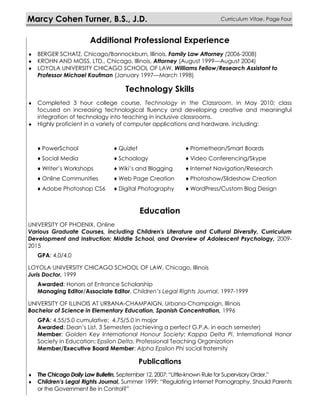 Additional Professional Experience
 BERGER SCHATZ, Chicago/Bannockburn, Illinois, Family Law Attorney (2006-2008)
 KROHN AND MOSS, LTD., Chicago, Illinois, Attorney (August 1999—August 2004)
 LOYOLA UNIVERSITY CHICAGO SCHOOL OF LAW, Williams Fellow/Research Assistant to
Professor Michael Kaufman (January 1997—March 1998)
Technology Skills
 Completed 3 hour college course, Technology in the Classroom, in May 2010; class
focused on increasing technological fluency and developing creative and meaningful
integration of technology into teaching in inclusive classrooms.
 Highly proficient in a variety of computer applications and hardware, including:
Education
UNIVERSITY OF PHOENIX, Online
Various Graduate Courses, including Children's Literature and Cultural Diversity, Curriculum
Development and Instruction: Middle School, and Overview of Adolescent Psychology, 2009-
2015
GPA: 4.0/4.0
LOYOLA UNIVERSITY CHICAGO SCHOOL OF LAW, Chicago, Illinois
Juris Doctor, 1999
Awarded: Honors at Entrance Scholarship
Managing Editor/Associate Editor, Children’s Legal Rights Journal, 1997-1999
UNIVERSITY OF ILLINOIS AT URBANA-CHAMPAIGN, Urbana-Champaign, Illinois
Bachelor of Science in Elementary Education, Spanish Concentration, 1996
GPA: 4.55/5.0 cumulative; 4.75/5.0 in major
Awarded: Dean’s List, 3 Semesters (achieving a perfect G.P.A. in each semester)
Member: Golden Key International Honour Society; Kappa Delta Pi, International Honor
Society in Education; Epsilon Delta, Professional Teaching Organization
Member/Executive Board Member: Alpha Epsilon Phi social fraternity
Publications
 The Chicago Daily Law Bulletin, September 12, 2007: “Little-known Rule for Supervisory Order.”
 Children’s Legal Rights Journal, Summer 1999: “Regulating Internet Pornography, Should Parents
or the Government Be in Control?”
Marcy Cohen Turner, B.S., J.D. Curriculum Vitae, Page Four
♦ PowerSchool ♦ Quizlet ♦ Promethean/Smart Boards
♦ Social Media ♦ Schoology ♦ Video Conferencing/Skype
♦ Writer’s Workshops ♦ Wiki’s and Blogging ♦ Internet Navigation/Research
♦ Online Communities ♦ Web Page Creation ♦ Photoshow/Slideshow Creation
♦ Adobe Photoshop CS6 ♦ Digital Photography ♦ WordPress/Custom Blog Design
 