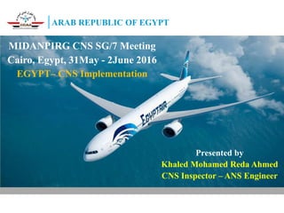 1
ARAB REPUBLIC OF EGYPT
MIDANPIRG CNS SG/7 Meeting
Cairo, Egypt, 31May - 2June 2016
EGYPT– CNS Implementation
Presented by
Khaled Mohamed Reda Ahmed
CNS Inspector – ANS Engineer
 