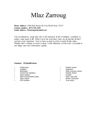 Mlaz Zarroug
Home Address: 7866 Park Downs Dr. Fort Worth Texas 76137
Contact number: (817) 941-1201
Email address: Mzarroug@hotmail.com
I am an enthusiastic young lady who is self motivated & full of ambition, committed to
achieve many goals in life. When I am in the work place I give my all and take all that I
can from every experience. I love to learn as much as I love to teach & help others.
Whether that’s working as a team or alone, I work efficiently in both ways. I can adapt to
new things and a new environment quickly.
Summary Of Qualifications
• Professional • Peoples person
• Confident • Organized
• Multitasker • Great customer service
• Constructive feedback • Creative thinker
• Great speaker • A leader
• Sets & accomplishes goals • Trains new hires
• Team worker • Works in fast pace
• CPR Certified • Trust worthy
 