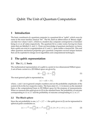 Qubit: The Unit of Quantum Computation
1 Introduction
The basic constituent of a quantum computer is a quantum bit or "qubit", which owes its
name to the more familiar classical "bit". The bit, itself an abbreviation of "binary digit",
can take two values 0 and 1, which in a modern-day computer correspond to a transistor
being in on or off states respectively. The quantum bit is a state vector, having two basis
states that are labelled |0 and |1 . From our knowledge of quantum mechanics we know
that a qubit can exist in a superposition of |0 and |1 , quite unlike a classical bit. This and
other quantum mechanical properties give quantum computers several unique features
that can be exploited to design novel algorithms and computational techniques.
2 The qubit: representation
2.1 The |0 , |1 basis
The mathematical representation of a qubit is a point in two dimensional Hilbert space.
A set of basis vectors in a 2D Hilbert space are given by,
|0 =
1
0
; |1 =
0
1
(1)
The most general qubit is represented as,
|ψ = α|0 + β|1 , (2)
where, α and β are in general complex numbers and are the probability amplitudes of the
system to be in the two respective states. The basis state {|0 , |1 } is known as the standard
basis or the computational basis in 2D Hilbert space for the purpose of measurements.
When we measure this qubit given in (2) in the standard basis, the probability of outcome
corresponding to |0 is |α|2
and the probability of outcome corresponding to |1 is |β|2
.
2.2 The Bloch sphere
Since the net probability is one, |α|2
+ |β|2
= 1 the qubit given in (2) can be represented in
spherical polar coordinates as,
|ψ = e
−iφ
2 cos
θ
2
|0 + e
iφ
2 cos
θ
2
|1 , (0 ≤ θ ≤ π; 0 ≤ φ ≤ 2π) (3)
1
 