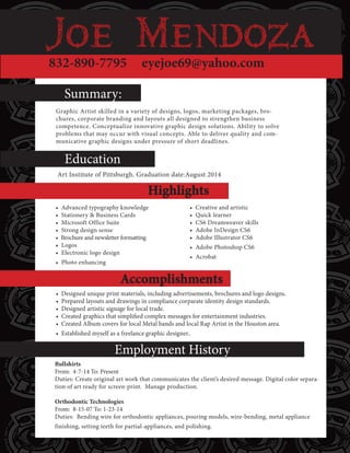 832-890-7795 eyejoe69@yahoo.com
Education:
Employment History
Summary:
Highlights
Accomplishments
Art Institute of Pittsburgh. Graduation date:August 2014
Graphic Artist skilled in a variety of designs, logos, marketing packages, bro-
chures, corporate branding and layouts all designed to strengthen business
competence. Conceptualize innovative graphic design solutions. Ability to solve
problems that may occur with visual concepts. Able to deliver quality and com-
municative graphic designs under pressure of short deadlines.
• Advanced typography knowledge
• Stationery & Business Cards
• Microsoft Office Suite
• Strong design sense
• Brochure and newsletter formatting
• Logos
• Electronic logo design
• Photo enhancing
• Creative and artistic
• Quick learner
• CS6 Dreamweaver skills
• Adobe InDesign CS6
• Adobe Illustrator CS6
• Adobe Photoshop CS6
• Acrobat
Bullshirts
From: 4-7-14 To: Present
Duties: Create original art work that communicates the client’s desired message. Digital color separa-
tion of art ready for screen-print. Manage production.
Orthodontic Technologies
From: 8-15-07 To: 1-23-14
Duties: Bending wire for orthodontic appliances, pouring models, wire-bending, metal appliance
finishing, setting teeth for partial-appliances, and polishing.
• Designed unique print materials, including advertisements, brochures and logo designs.
• Prepared layouts and drawings in compliance corparate identity design standards.
• Designed artistic signage for local trade.
• Created graphics that simplified complex messages for entertainment industries.
• Created Album covers for local Metal bands and local Rap Artist in the Houston area.
• Established myself as a freelance graphic designer.
 