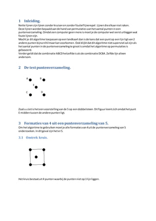 1 Inleiding.
Nette lijnenzijnlijnen zonderkruisenenzonderfoutieflijnenspel.Lijnendieelkaarnietraken.
Deze lijnenwordenbepaaldaande handvanpermutatiesvanhetaantal puntenineen
puntenverzameling.Omdateencomputergeenmensismoetje de computerwel eerstuitleggenwat
foute lijnenzijn.
Mocht je ditalgoritme toepassenopeenlandkaartdanisde kansdat eenpuntop eenlijnligtvan2
andere puntenbijnanihilmaarkanvoorkomen. Ookblijktdatditalgoritme nietsupersnel zal zijnals
hetaantal punteninde puntenverzamelingte grootisomdathet algoritme oppermutatiesis
gebaseerd.
Verdergeldtdatde combinatie ABCDhetzelfdeisalsde combinatie DCBA.Zelfde lijnalleen
andersom.
2 De test puntenverzameling.
Zoalsu zietisheteenvoorstellingvande 5 op eendobbelsteen.Ditfiguurleentzichomdathetpunt
E middentussende andere puntenligt.
3 Formaties van 4 uit een puntenverzameling van 5.
Om hetalgoritme te gebruiken moetje alle formatiesvan4uitde puntenverzamelingvan5
onderzoeken.Inditgeval zijnheter5.
3.1 Omtrek kruis.
Het kruisbestaatuit4 puntenwaarbij de puntennietop1lijnliggen.
 