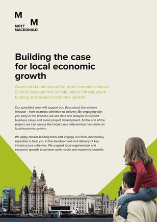 Assess and understand the wider economic impact
of local development to help unlock infrastructure
funding and support economic growth.
Our specialist team will support you throughout the scheme
lifecycle - from strategic definition to delivery. By engaging with
you early in the process, we use data and analysis to support
business cases and assist project development. At the end of the
project, we can assess the impact your intervention has made on
local economic growth.
We apply market-leading tools and engage our multi-disciplinary
expertise to help you in the development and delivery of key
infrastructure schemes. We support local regeneration and
economic growth to achieve wider social and economic benefits.
Building the case
for local economic
growth
 