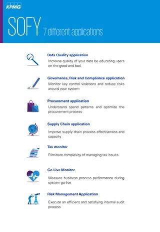 SOFY7differentapplications
Data Quality application
Increase quality of your data be educating users
on the good and bad.
Governance, Risk and Compliance application
Monitor key control violations and reduce risks
around your system
Procurement application
Understand spend patterns and optimize the
procurement process
Supply Chain application
Improve supply chain process effectiveness and
capacity
Tax monitor
Eliminate complexity of managing tax issues
Go Live Monitor
Measure business process performance during
system go-live
Risk Management Application
Execute an efficient and satisfying internal audit
process
 