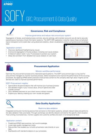 Application content:
SOFYGRC,Procurement&DataQuality
Improve governance and reduce risks around your system
Segregation of duties, automated process controls, security settings, administrator accounts are all vital to securely
operating your business critical information systems. The SOFY GRC application instantly makes these complicated
topics transparent and crystal clear using advanced analytics, clever visualizations and an comprehensive knowledge
base.
 Overview dashboard highlighting key issues
 End-to-end segregation of duties analysis including root cause analysis
 Embed simulation tools in your IT processes to protect your system
 Deep dive and learn from detailed root cause analysis on user level.
Governance, Risk and Compliance
Monitor workflow performance
Optimize the procurement process and understand spend patterns. The SOFY procurement app is a key tool for
procurement managers to monitor business process, detect exceptions and improve the performance of the sourcing
processes. By applying KPMG better practices and business content to the company data high value insights can be
derived and used to improve business performance.
SOFY Procurement insights:
 Spend alerts & spend analytics that will improve your business process
 Get detailed insight in your invoice value, amount spend and order
outside contract
 Get a detailed overview on your direct versus indirect invoices
 Explore your data by creating your own visuals and graphs
Procurement Application
Real-time data validation
Integrated end-to-end monitoring service that connects to information systems, extracts relevant data and performs
the data validation fully automated. Through workshops we identify relevant controls for the specific client situation.
Track and log inconsistencies, monitor supplier and customer profiles and zoom in to transactional level.
Application content:
 Predefined KPMG best practices, kpi’s and knowledge
 Lower data quality management costs.
 Data profiler that enables you to build up business rules directly on your
data.
 Dashboards with standard analysis on your processes.
Data Quality Application
 