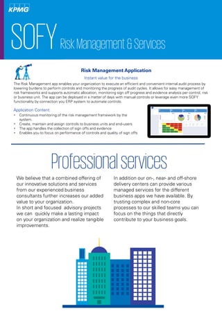 SOFYRiskManagement&Services
Application Content:
Instant value for the business
The Risk Management app enables your organization to execute an efficient and convenient internal audit process by
lowering burdens to perform controls and monitoring the progress of audit cycles. It allows for easy management of
risk frameworks and supports automatic allocation, monitoring sign off progress and evidence analysis per control, risk
or business unit. The app can be deployed in a matter of days with manual controls or leverage even more SOFY
functionality by connection you ERP system to automate controls.
 Continuous monitoring of the risk management framework by the
system.
 Create, maintain and assign controls to business units and end-users
 The app handles the collection of sign offs and evidence
 Enables you to focus on performance of controls and quality of sign offs
Risk Management Application
Professionalservices
We believe that a combined offering of
our innovative solutions and services
from our experienced business
consultants further increases our added
value to your organization.
In short and focused advisory projects
we can quickly make a lasting impact
on your organization and realize tangible
improvements.
In addition our on-, near- and off-shore
delivery centers can provide various
managed services for the different
business apps we have available. By
trusting complex and non-core
processes to our skilled teams you can
focus on the things that directly
contribute to your business goals.
 