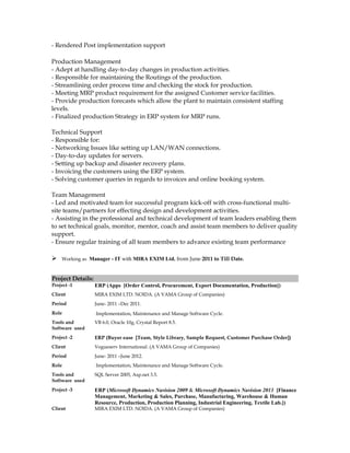 - Rendered Post implementation support
Production Management
- Adept at handling day-to-day changes in production activities.
- Responsible for maintaining the Routings of the production.
- Streamlining order process time and checking the stock for production.
- Meeting MRP product requirement for the assigned Customer service facilities.
- Provide production forecasts which allow the plant to maintain consistent staffing
levels.
- Finalized production Strategy in ERP system for MRP runs.
Technical Support
- Responsible for:
- Networking Issues like setting up LAN/WAN connections.
- Day-to-day updates for servers.
- Setting up backup and disaster recovery plans.
- Invoicing the customers using the ERP system.
- Solving customer queries in regards to invoices and online booking system.
Team Management
- Led and motivated team for successful program kick-off with cross-functional multi-
site teams/partners for effecting design and development activities.
- Assisting in the professional and technical development of team leaders enabling them
to set technical goals, monitor, mentor, coach and assist team members to deliver quality
support.
- Ensure regular training of all team members to advance existing team performance
 Working as Manager - IT with MIRA EXIM Ltd. from June 2011 to Till Date.
Project Details:
Project -1 ERP (Apps [Order Control, Procurement, Export Documentation, Production])
Client MIRA EXIM LTD. NOIDA. (A VAMA Group of Companies)
Period June- 2011 –Dec 2011.
Role Implementation, Maintenance and Manage Software Cycle.
Tools and
Software used
VB 6.0, Oracle 10g, Crystal Report 8.5.
Project -2 ERP (Buyer ease [Team, Style Library, Sample Request, Customer Purchase Order])
Client Vogueserv International. (A VAMA Group of Companies)
Period June- 2011 –June 2012.
Role Implementation, Maintenance and Manage Software Cycle.
Tools and
Software used
SQL Server 2005, Asp.net 3.5.
Project -3 ERP (Microsoft Dynamics Navision 2009 & Microsoft Dynamics Navision 2013 [Finance
Management, Marketing & Sales, Purchase, Manufacturing, Warehouse & Human
Resource, Production, Production Planning, Industrial Engineering, Textile Lab.])
Client MIRA EXIM LTD. NOIDA. (A VAMA Group of Companies)
 