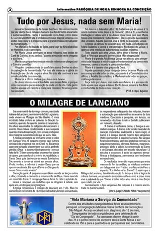 Informativo PARÓQUIA DE NOSSA SENHORA DA CONCEIÇÃO2
O MILAGRE DE LANCIANO
Tudo por Jesus, nada sem Maria!
Jesus fez tudo através de Nossa Senhora. Ele veio ao mundo
por ela; ela lhe deu a natureza humana que fez do Verbo encarnado
o sumo Sacerdote. Ela foi o paraíso do novo Adão, como disse
S. Luiz de Montfort; ela o embalou em seus braços; ensinou-o a
andar, falar, rezar e o preparou para a grande missão de Salvador
da humanidade.
Por Maria Ele foi levado ao Egito, para fugir da fúria diabólica
de Herodes, e ali o protegeu.
Por Maria Jesus começou os seus milagres, nas bodas de
Caná da Galileia; a seu pedido, “quando ainda não havia chegado
a sua hora.”
Maria o acompanhou em sua missão redentora e chegou até
o Calvário com Ele.
Ninguém cooperou mais do que Maria com o Senhor na obra
da salvação da humanidade. Por isso ela mereceu a glória da
Assunção ao céu de corpo e alma. No céu ela continua a sua
missão de Mãe dos viventes.
Maria foi a última dádiva que Jesus nos deixou.
Se Jesus deixou-nos a Sua Mãe para nossa Mãe, é porque
isto é necessário para a salvação de cada um de nós. Este gesto
não foi apenas um carinho a mais para conosco; foi uma grande
necessidade.
Só Jesus é o Salvador (At 4,12). Sabemos que só Jesus é “o
único mediador entre Deus e os homens” (1Tm 2,5), e nenhuma
mediação é válida sem a de Jesus; mas Deus quis que Maria
fosse uma mediadora “subordinada”. Ela é a grande Auxiliadora
dos Cristãos; Aquela que nos leva à fonte da salvação, Jesus.
A Igreja já cansou de ensinar que, em nada, a mediação de
Maria substitui a única e indispensável Mediação de Jesus; é
apenas uma mediação subordinada, auxiliar, materna.
Todo aquele que ama Jesus, deve amar e honrar a Maria.
Qual o Filho que gostaria de ver a sua Mãe desprezada?
Maria é o grande Auxílio que Jesus nos deixou para vencer-
mos toda fraqueza e miséria que enfrentamos na luta contra nós
mesmos, contra o mundo e contra o demônio.
Maria é o oceano das graças de Deus.
Aquele que ama a Jesus não pode deixar de amar Maria e de
se consagrar a ela todos os dias, porque ela é a Consoladora dos
aflitos, o Auxílio dos cristãos, a Medianeira de todas as graças,
a Advogada nossa.
Faça tudo por Jesus, mas nada sem Maria; é o sucesso de
todo aquele que segue a Jesus. Por Ti Jesus, amarei a Tua Mãe
e minha Mãe de todo o meu coração.
Prof. Felipe Aquino
Eraumamanhãdedomingocomum,nacidade
italianadeLanciano,nomosteirodeSãoLegoziano,
onde viviam os Monges de São Basílio. O mais
incrédulo deles proferia as palavras da Oração Eu-
carística,quando,derepente,ocorreuoinesperado.
Os olhos assustados do religioso denunciavam o
evento. Deus havia condecorado a sua suspeita
quantoàtransubstanciaçãocomomaisprodigioso
dos milagres eucarísticos de que se ouviu falar.
Ahóstiaconvertera-seemCarnevivaeovinho
em Sangue Vivo. O pequeno monge que outrora
duvidara da presença real de Cristo na Eucaristia
agoraeraobrigadoareconhecersuatolice,pedindo
perdãoaDeus-eàcomunidadepresente-porsua
faltadefé:"Óbem-aventuradastestemunhasdiante
de quem, para confundir a minha incredulidade, o
Santo Deus quis desvendar-se neste Santíssimo
Sacramento e tornar-se visível aos vossos olhos.
Vinde, irmãos, e admirai o nosso Deus que se
aproximou de nós. Eis aqui a Carne e o Sangue do
nosso Cristo muito amado!"
Comoção geral. A pequena assembleia reunida se lançou sobre
o altar, chorando e clamando a misericórdia de Deus. Havia nascido
um novo São Tomé. O monge ganhara a fama do cético apóstolo de
Jesus e Lanciano, as multidões que se dirigiram à cidade, ano
após ano, em longas peregrinações.
A Igreja reconheceu o milagre de Lanciano em 1574. Mas foi
somenteemnovembrode1970queosFradesMenoresConventuais,
osresponsáveispelaguardadasrelíquias,tiveram
a autorização para submetê-las ao exame de dois
médicos. Concluída a pesquisa, em Arezzo, os
renomados doutores Linoli e Bertelli publicaram
um relatório, dizendo:
"A Carne é verdadeira carne, o Sangue é ver-
dadeiro sangue. A Carne é do tecido muscular do
coração (miocárdio, endocárdio e nervo vago). A
Carne e o Sangue são do mesmo tipo sangüíneo
(AB) e pertencem à espécie humana. No sangue
foramencontrados,alémdasproteínasnormais,os
seguintes materiais: cloretos, fósforos, magnésio,
potássio, sódio e cálcio. A conservação da Carne
e do Sangue, deixados em estado natural por 12
séculos e expostos à ação de agentes atmos-
féricos e biológicos, permanece um fenômeno
extraordinário."
Osresultadosforamtãoimpactantesqueantes
mesmo do fim da análise, os médicos enviaram
um telegrama aos Frades, confessando-lhes o
espanto: "E o Verbo se fez Carne!". É assim que o
Milagre de Lanciano, desafiando a ação do tempo e toda a lógica da
ciência humana, se apresenta aos nossos olhos como a prova mais
viva e palpável de que "Comei e bebei todos vós, isto é o meu Corpo
que é dado por vós."
Curiosamente, o tipo sanguíneo das relíquias é o mesmo encon-
trado no Santo Sudário.
(Por Equipe Christo Nihil Praeponere)
“Vida Mariana a Serviço da Comunidade”
Dentro das atividades evangelizadoras deste sesquicentenário
paroquial a Congregação Mariana Nossa Senhora da Conceição e
São Miguel Arcanjo receberá com alegria no dia 15 de maio,
Congregados de toda a arquidiocese para celebração do
“Dia do Congregado”. As caravanas devem chegar à partir
das 7h e o ponto central do encontro será a Santa Missa a ser
celebrada às 15h e para a qual todos os paroquianos são convidados.
 