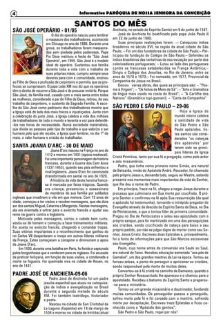 Informativo PARÓQUIA DE NOSSA SENHORA DA CONCEIÇÃO4
SÃO JOSÉ OPERÁRIO - 01/05
O dia do operário nasceu para lembrar
o massacre dos trabalhadores, acontecido
em Chicago no ano de 1886. Durante uma
greve, os trabalhadores foram massacra-
dos sem piedade pelos poderosos. Papa
Pio Doze instituiu a festa de "São José
Operário", em 1955. São José é o modelo
ideal do operário. Sustentou sua família
durante toda a vida com o trabalho de
suas próprias mãos, cumpriu sempre seus
deveres para com a comunidade, ensinou
ao Filho de Deus a profissão de carpinteiro e permitiu que as pro-
fecias se cumprissem. O papa Leão XIII nos diz que os operários
têm o direito de recorrer a São José e de procurar imitá-lo. Porque
São José, de família real, casado com a mais santa entre todas
as mulheres, considerado o pai do Filho de Deus, retirou, do seu
trabalho de carpinteiro, o sustento da Sagrada Família. A esco-
lha de São José como padroeiro dos trabalhadores mostra que
a Igreja está do lado dos mais fracos e injustiçados. Junto com
a celebração do justo José, a Igreja celebra a vida dos milhões
de trabalhadores de todo o mundo e levanta a voz para defendê-
-los nas horas de necessidade. Numa sociedade materialista,
que divide as pessoas pelo tipo de trabalho e que valoriza o ser
humano pelo que ele recebe, a Igreja quer lembrar, no dia 1º de
maio, o valor humano e cristão do trabalhador.
SANTA JOANA D’ARC - 30 DE MAIO
Joana D’arc nasceu na França no ano de
1412 e morreu em 1431 (época medieval).
Foi uma importante personagem da história
francesa, durante a Guerra dos Cem Anos
(1337-1453), quando seu país enfrentou a
rival Inglaterra. Joana D’arc foi canonizada
(transformada em santa) no ano de 1920.
A história da vida desta heroína france-
sa é marcada por fatos trágicos. Quando
era criança, presenciou o assassinato
de membros de sua família por soldados
ingleses que invadiram a vila em que morava. Com 13 anos de
idade, começou a ter visões e receber mensagens, que ela dizia
ser dos santos Miguel, Catarina e Margarida. Nestas mensagens,
ela era orientada a entrar para o exército francês e ajudar seu
reino na guerra contra a Inglaterra.
Motivada pelas mensagens, cortou o cabelo bem curto,
vestiu-se de homem e começou a fazer treinamentos militares.
Foi aceita no exército francês, chegando a comandar tropas.
Suas vitórias importantes e o reconhecimento que ganhou do
rei Carlos VII despertaram a inveja em outros líderes militares
da França. Estes começaram a conspirar e diminuíram o apoio
de Joana D’arc.
Em 1430, durante uma batalha em Paris, foi ferida e capturada
pelos borgonheses que a venderam para os ingleses. Foi acusada
de praticar feitiçaria, em função de suas visões, e condenada a
morte na fogueira. Foi queimada viva na cidade de Rouen, no
ano de 1431.
PADRE JOSÉ DE ANCHIETA-09-06
Padre José de Anchieta foi um padre
jesuíta espanhol que atuou na catequiza-
ção de índios e evangelização no Brasil
durante a segunda metade do século
XVI. Foi também teatrólogo, historiador
e poeta.
Nasceu na cidade de San Cristobal de
La Laguna (Espanha) em 19 de março de
1534 e morreu na cidade de Iriritiba (atual
Anchieta, no estado do Espírito Santo) em 9 de junho de 1597.
José de Anchieta foi beatificado pelo papa João Paulo II
em 22 de junho de 1980.
Suas principais realizações foram: -– Catequizou índios
brasileiros no século XVI, na região da atual cidade de São
Paulo; – Foi um dos fundadores da cidade de São Paulo;– Par-
ticipou da fundação do Colégio de São Paulo;– Defendeu os
índios brasileiros das tentativas de escravização por parte dos
colonizadores portugueses; – Lutou ao lado dos portugueses
contra os franceses estabelecidos na França Antártica;–
Dirigiu o Colégio dos Jesuítas, no Rio de Janeiro, entre os
anos de 1570 e 1573;– Foi nomeado, em 1577, Provincial da
Companhia de Jesus no Brasil.
Deixou ´varias obras, das quais as principais são: – “Poe-
ma à Virgem”; – “Os feitos de Mem de Sá”; – “Arte e Gramática
da língua mais usada na costa do Brasil”; – “A Cartilha dos
Nativos” (Gramática tupi-guarani); – “Carta da Companhia”
SÃO PEDRO E SÃO PAULO – 29-06
Hoje a Igreja do
mundo inteiro celebra
a santidade de vida
de São Pedro e São
Paulo apóstolos. Es-
tes santos são consi-
derados “os cabeças
dos apóstolos” por
terem sido os princi-
pais líderes da Igreja
Cristã Primitiva, tanto por sua fé e pregação, como pelo ardor
e zelo missionários.
Pedro, que tinha como primeiro nome Simão, era natural
de Betsaida, irmão do Apóstolo André. Pescador, foi chamado
pelo próprio Jesus e, deixando tudo, seguiu ao Mestre, estando
presente nos momentos mais importantes da vida do Senhor,
que lhe deu o nome de Pedro.
Em princípio, fraco na fé, chegou a negar Jesus durante o
processo que culminaria em Sua morte por crucifixão. O pró-
prio Senhor o confirmou na fé após Sua ressurreição (da qual
o apóstolo foi testemunha), tornando-o intrépido pregador do
Evangelho através da descida do Espírito Santo de Deus, no Dia
de Pentecostes, o que o tornou líder da primeira comunidade.
Pregou no Dia de Pentecostes e selou seu apostolado com o
próprio sangue, pois foi martirizado em uma das perseguições
aos cristãos, sendo crucificado de cabeça para baixo a seu
próprio pedido, por não se julgar digno de morrer como seu Se-
nhor, Jesus Cristo. Escreveu duas Epístolas e, provavelmente,
foi a fonte de informações para que São Marcos escrevesse
seu Evangelho.
Paulo, cujo nome antes da conversão era Saulo ou Saul,
era natural de Tarso. Recebeu educação esmerada “aos pés de
Gamaliel”, um dos grandes mestres da Lei na época. Tornou-se
fariseu zeloso, a ponto de perseguir e aprisionar os cristãos,
sendo responsável pela morte de muitos deles.
Converteu-se à fé cristã no caminho de Damasco, quando o
próprio Senhor Ressuscitado lhe apareceu e o chamou para o
apostolado. Recebeu o batismo do Espírito Santo e preparou-
-se para o ministério.
Tornou-se um grande missionário e doutrinador, fundando
muitas comunidades. De perseguidor passou a perseguido,
sofreu muito pela fé e foi coroado com o martírio, sofrendo
morte por decapitação. Escreveu treze Epístolas e ficou co-
nhecido como o “Apóstolo dos gentios”.
São Pedro e São Paulo, rogai por nós!
SANTOS DO MÊS
 